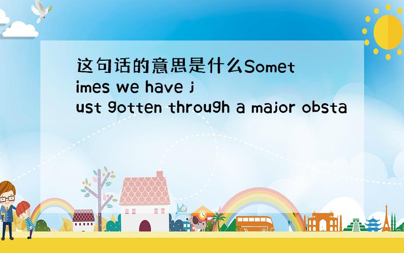 这句话的意思是什么Sometimes we have just gotten through a major obsta