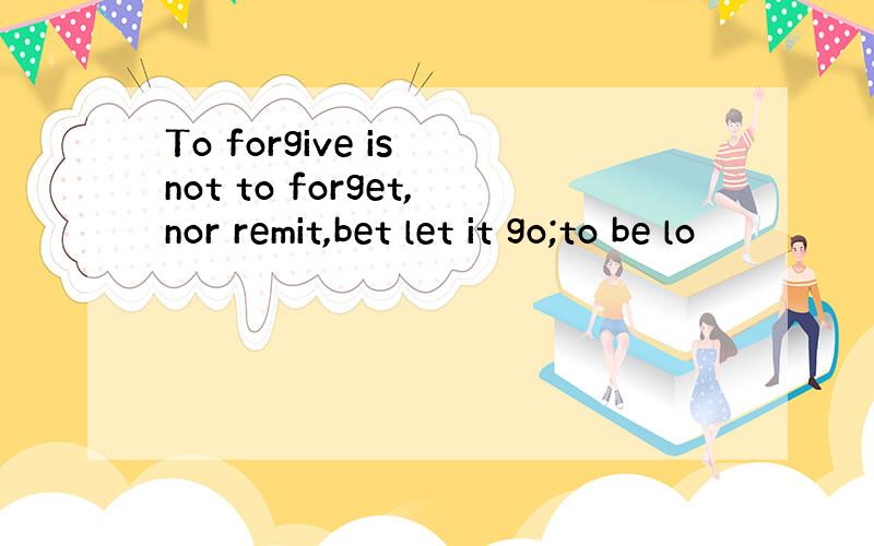 To forgive is not to forget,nor remit,bet let it go;to be lo