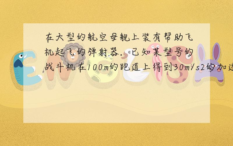 在大型的航空母舰上装有帮助飞机起飞的弹射器．已知某型号的战斗机在100m的跑道上得到30m/s2的加速度而成功起飞，求该