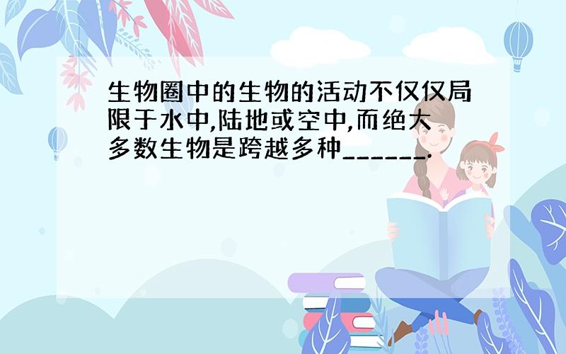 生物圈中的生物的活动不仅仅局限于水中,陆地或空中,而绝大多数生物是跨越多种______.