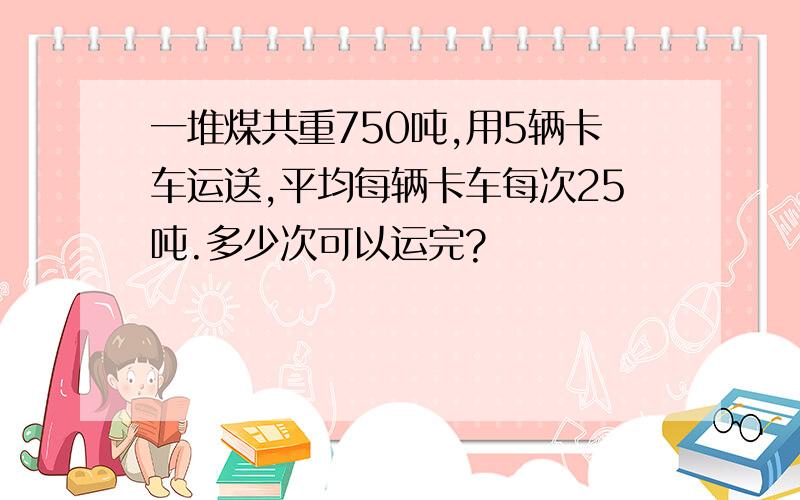 一堆煤共重750吨,用5辆卡车运送,平均每辆卡车每次25吨.多少次可以运完?