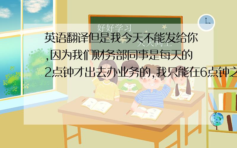 英语翻译但是我今天不能发给你,因为我们财务部同事是每天的2点钟才出去办业务的,我只能在6点钟之前将银行水单发你忙