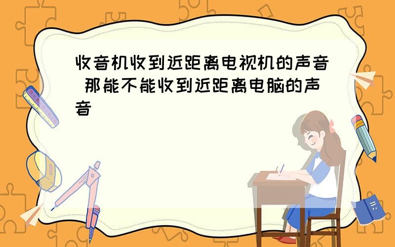 收音机收到近距离电视机的声音 那能不能收到近距离电脑的声音