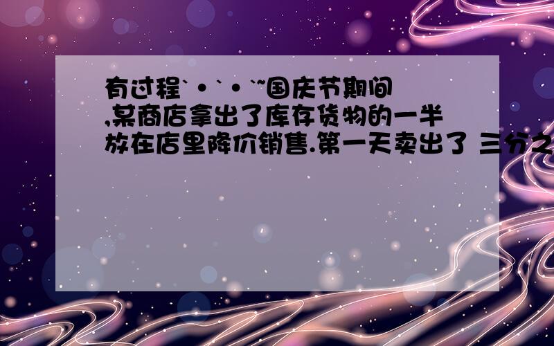 有过程`·`·`~国庆节期间,某商店拿出了库存货物的一半放在店里降价销售.第一天卖出了 三分之二,第二天又卖出了 四分之