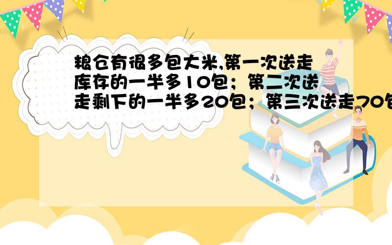 粮仓有很多包大米,第一次送走库存的一半多10包；第二次送走剩下的一半多20包；第三次送走70包,还剩25包.粮仓原来共有