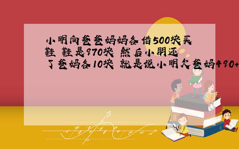 小明向爸爸妈妈各借500块买鞋 鞋是970块 然后小朋还了爸妈各10块 就是说小明欠爸妈490+490＋10块就是990