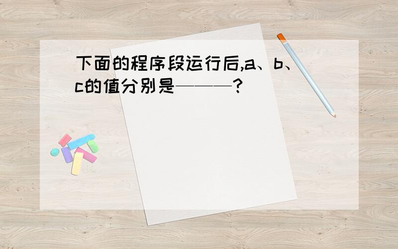 下面的程序段运行后,a、b、c的值分别是———?