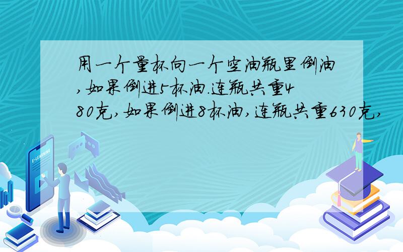 用一个量杯向一个空油瓶里倒油,如果倒进5杯油.连瓶共重480克,如果倒进8杯油,连瓶共重630克,