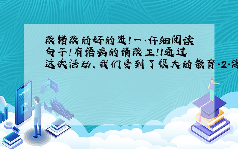 改错改的好的进!一．仔细阅读句子!有语病的请改正!1通过这次活动,我们受到了很大的教育．2.海上日出的景象是伟大的奇观．