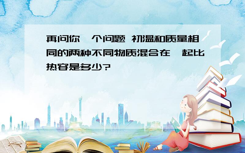 再问你一个问题 初温和质量相同的两种不同物质混合在一起比热容是多少?