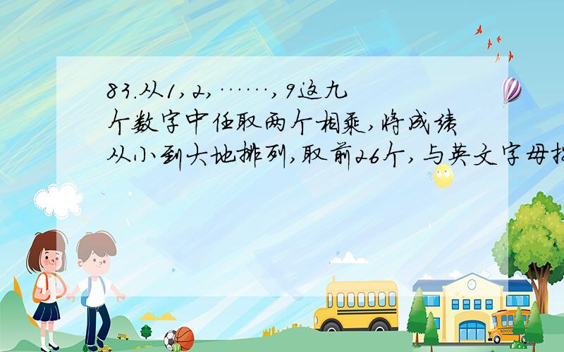 83.从1,2,……,9这九个数字中任取两个相乘,将成绩从小到大地排列,取前26个,与英文字母按顺序一一对应,如此,可以