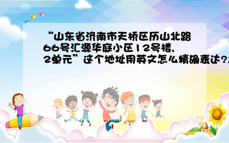 “山东省济南市天桥区历山北路66号汇源华庭小区12号楼,2单元”这个地址用英文怎么精确表达?急用!