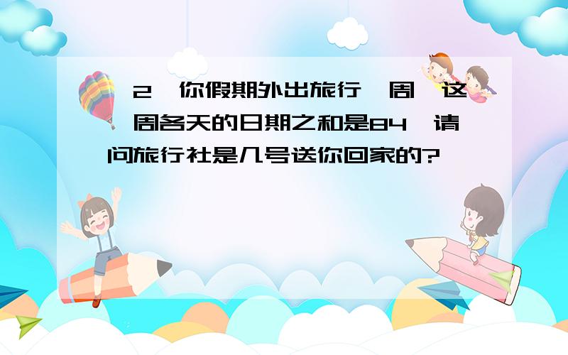 ＜2＞你假期外出旅行一周,这一周各天的日期之和是84,请问旅行社是几号送你回家的?