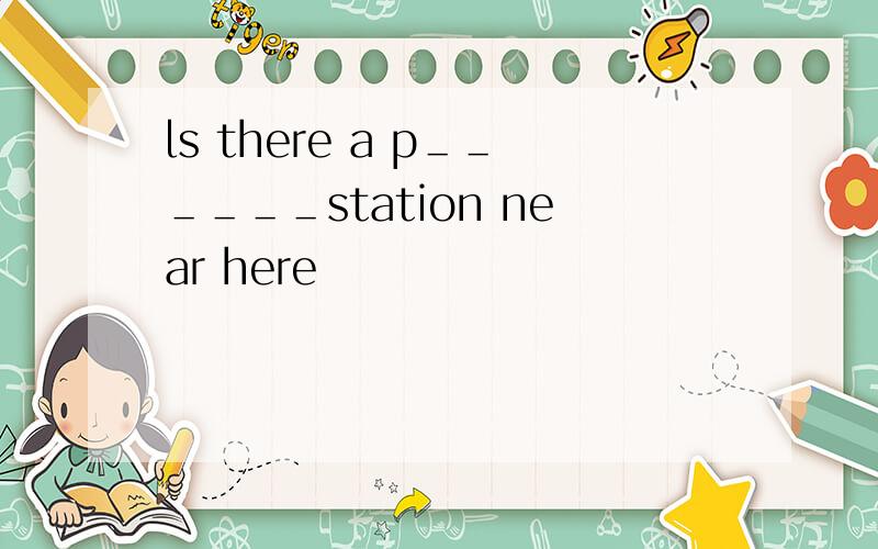 ls there a p＿＿＿＿＿＿station near here