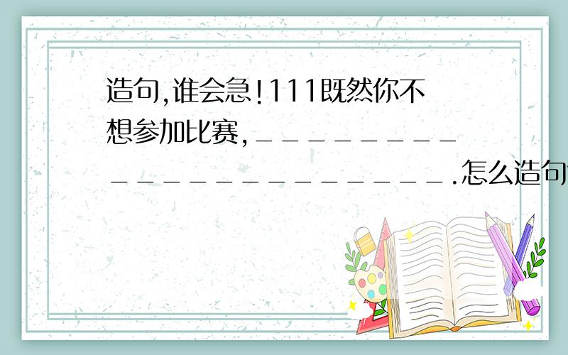 造句,谁会急!111既然你不想参加比赛,_____________________.怎么造句?