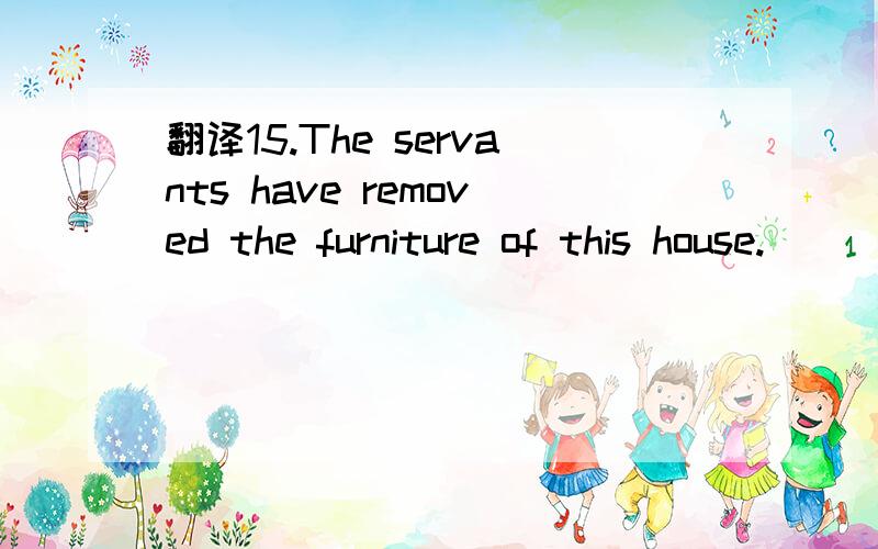 翻译15.The servants have removed the furniture of this house.