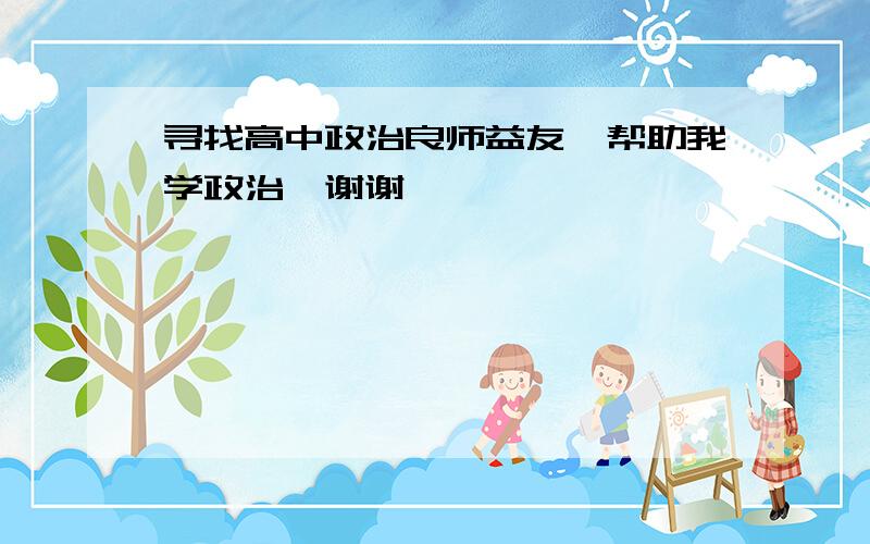 寻找高中政治良师益友,帮助我学政治,谢谢