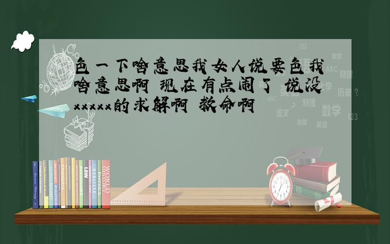 色一下啥意思我女人说要色我 啥意思啊 现在有点闹了 说没xxxxx的求解啊 救命啊