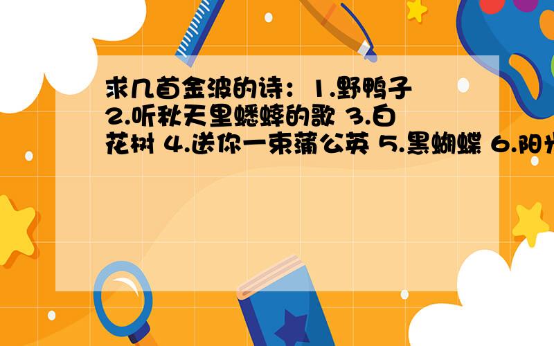 求几首金波的诗：1.野鸭子 2.听秋天里蟋蟀的歌 3.白花树 4.送你一束蒲公英 5.黑蝴蝶 6.阳光洒在雪地上 7.像