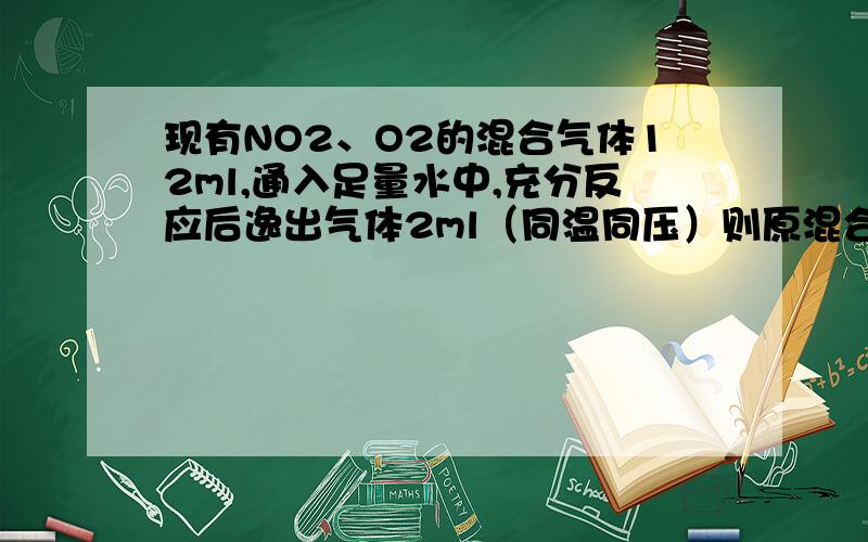 现有NO2、O2的混合气体12ml,通入足量水中,充分反应后逸出气体2ml（同温同压）则原混合气体中含氧气的体积