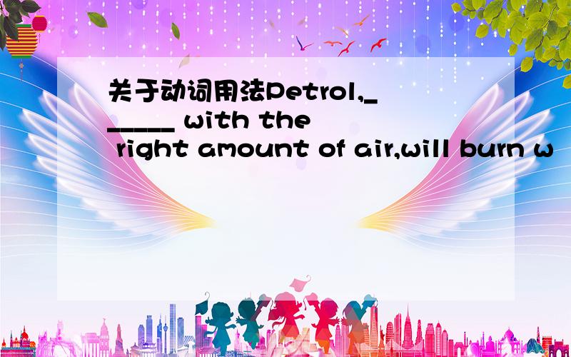 关于动词用法Petrol,______ with the right amount of air,will burn w