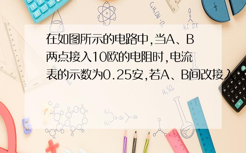 在如图所示的电路中,当A、B两点接入10欧的电阻时,电流表的示数为0.25安,若A、B间改接入20欧的电阻时,则电流表的