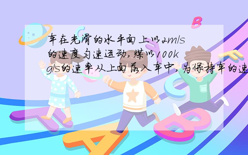 车在光滑的水平面上以2m/s的速度匀速运动,煤以100kg/s的速率从上面落入车中,为保持车的速度为2m/s不变,则必须