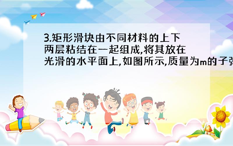 3.矩形滑块由不同材料的上下两层粘结在一起组成,将其放在光滑的水平面上,如图所示,质量为m的子弹以速度 水平射入滑块,若