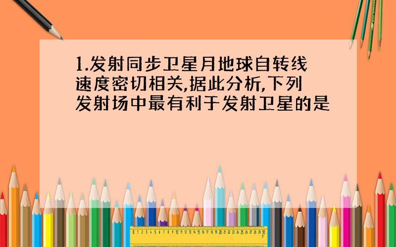 1.发射同步卫星月地球自转线速度密切相关,据此分析,下列发射场中最有利于发射卫星的是