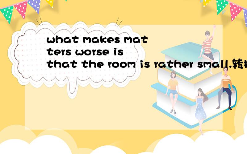 what makes matters worse is that the room is rather small.转换