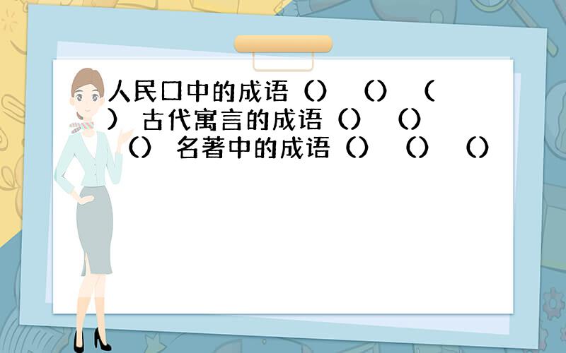 人民口中的成语（） （） （） 古代寓言的成语（） （） （） 名著中的成语（） （） （）