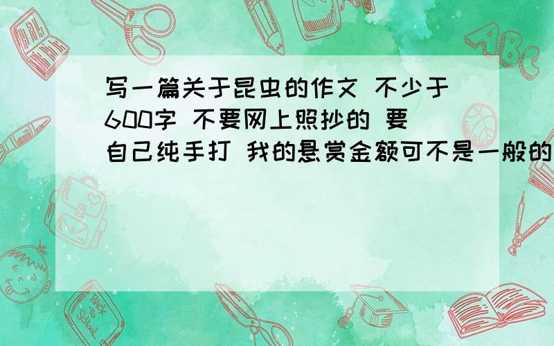 写一篇关于昆虫的作文 不少于600字 不要网上照抄的 要自己纯手打 我的悬赏金额可不是一般的高（写作文时用上比喻 排比