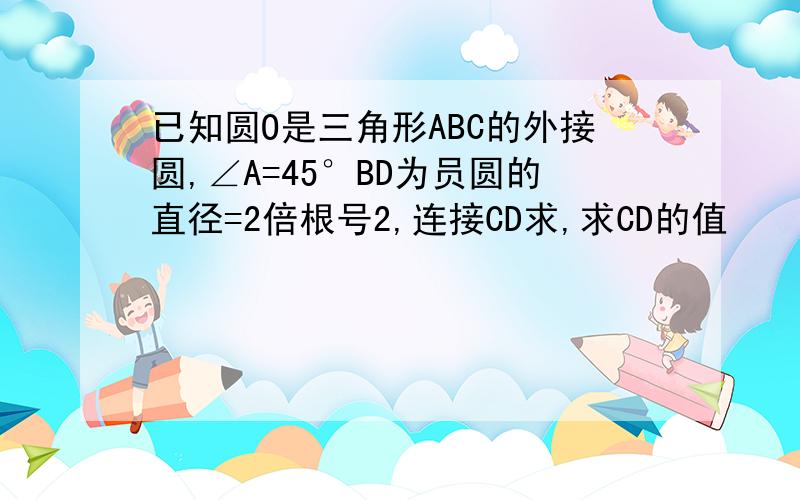 已知圆O是三角形ABC的外接圆,∠A=45°BD为员圆的直径=2倍根号2,连接CD求,求CD的值