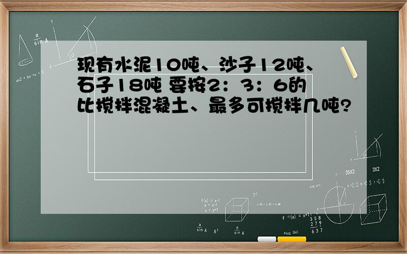 现有水泥10吨、沙子12吨、石子18吨 要按2：3：6的比搅拌混凝土、最多可搅拌几吨?