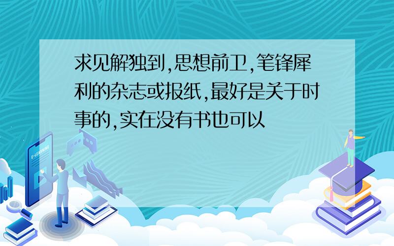 求见解独到,思想前卫,笔锋犀利的杂志或报纸,最好是关于时事的,实在没有书也可以