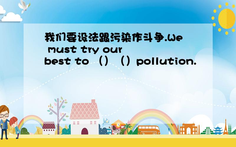 我们要设法跟污染作斗争.We must try our best to （）（）pollution.