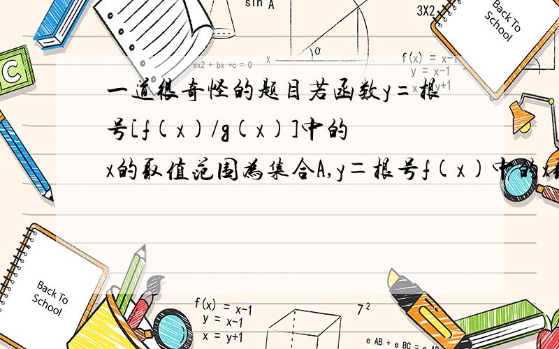 一道很奇怪的题目若函数y=根号[f(x)/g(x)]中的x的取值范围为集合A,y＝根号f(x)中的x取值范围为集合B,y