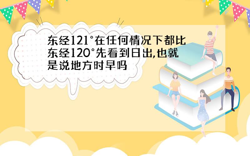 东经121°在任何情况下都比东经120°先看到日出,也就是说地方时早吗