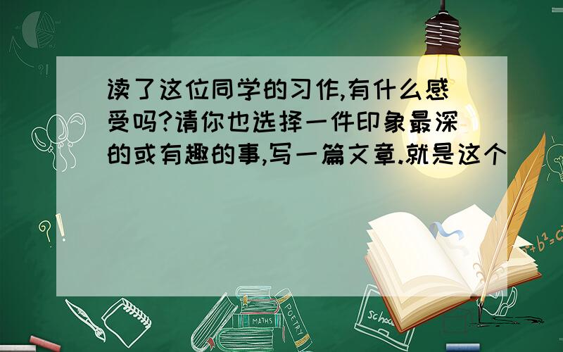 读了这位同学的习作,有什么感受吗?请你也选择一件印象最深的或有趣的事,写一篇文章.就是这个