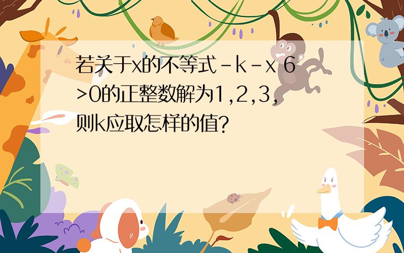 若关于x的不等式-k-x 6>0的正整数解为1,2,3,则k应取怎样的值?