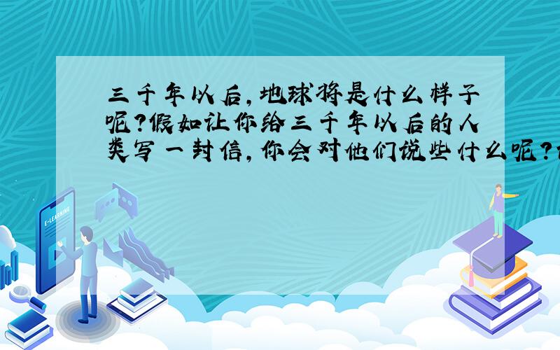 三千年以后,地球将是什么样子呢?假如让你给三千年以后的人类写一封信,你会对他们说些什么呢?请你用书