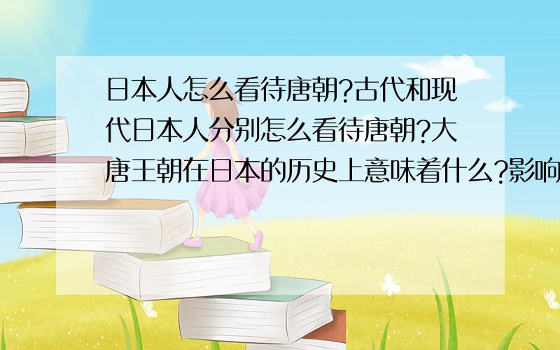 日本人怎么看待唐朝?古代和现代日本人分别怎么看待唐朝?大唐王朝在日本的历史上意味着什么?影响是什么?从古至今,日本人是不