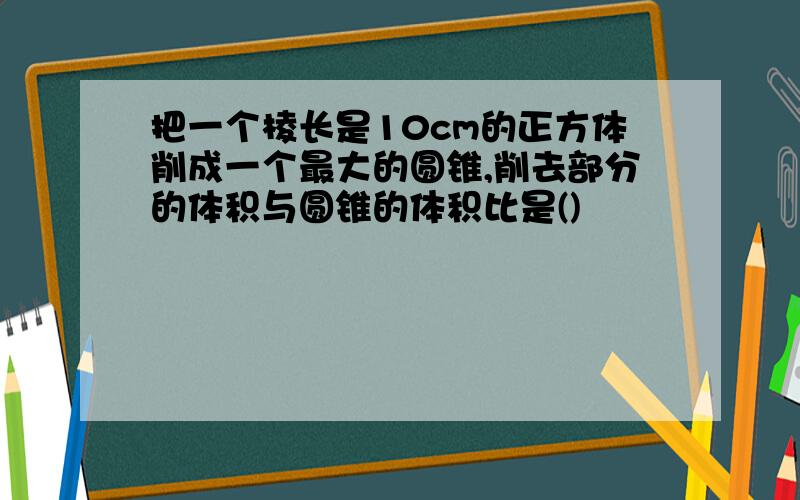 把一个棱长是10cm的正方体削成一个最大的圆锥,削去部分的体积与圆锥的体积比是()