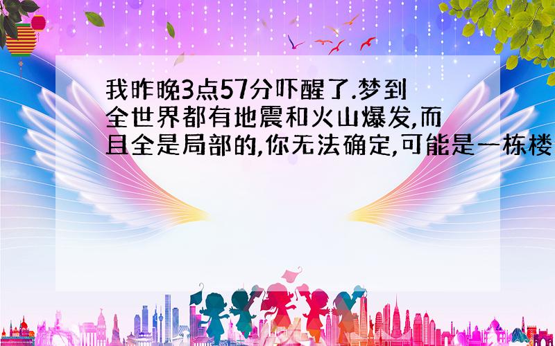 我昨晚3点57分吓醒了.梦到全世界都有地震和火山爆发,而且全是局部的,你无法确定,可能是一栋楼会塌,其它都没事.不过我还