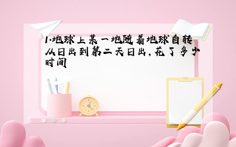 1.地球上某一地随着地球自转从日出到第二天日出,花了多少时间