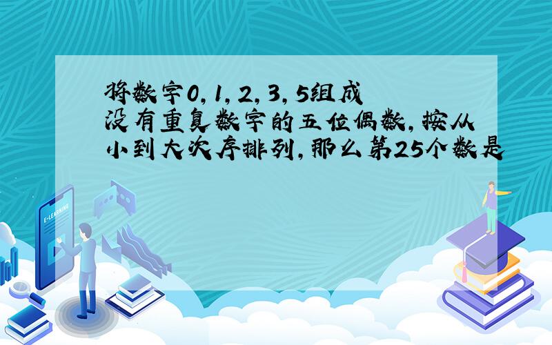 将数字0,1,2,3,5组成没有重复数字的五位偶数,按从小到大次序排列,那么第25个数是