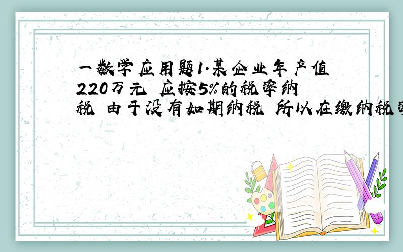 一数学应用题1.某企业年产值220万元 应按5%的税率纳税 由于没有如期纳税 所以在缴纳税率时要缴付应纳税额的3%的滞纳