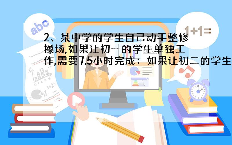 2、某中学的学生自己动手整修操场,如果让初一的学生单独工作,需要7.5小时完成；如果让初二的学生单独工作,需要5小时王城