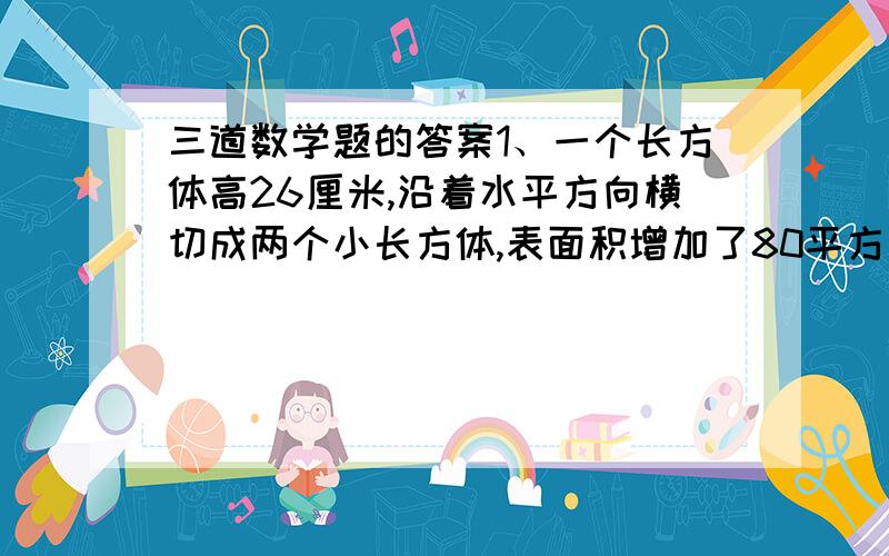 三道数学题的答案1、一个长方体高26厘米,沿着水平方向横切成两个小长方体,表面积增加了80平方厘米,求原来长方体的体积.