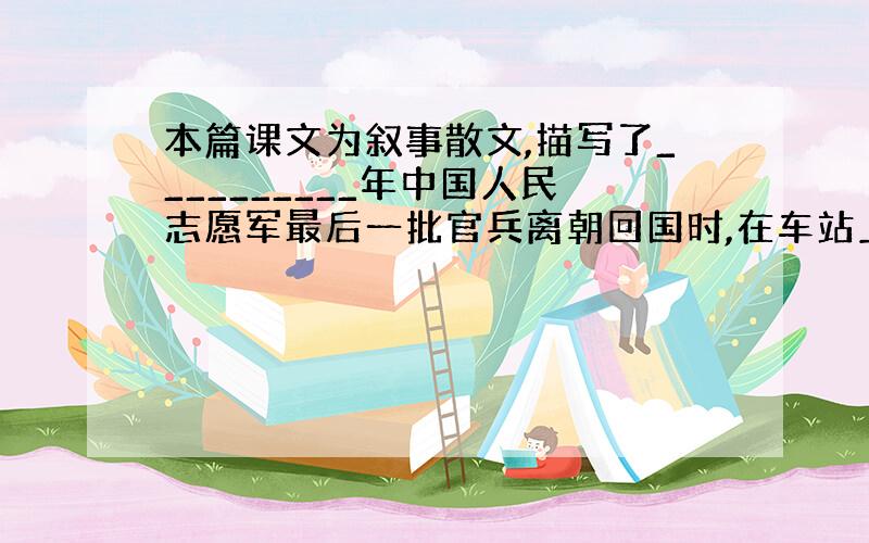 本篇课文为叙事散文,描写了__________年中国人民志愿军最后一批官兵离朝回国时,在车站上同_____的动人情景